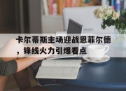 1xBit体育官网登录网址-卡尔蒂斯主场迎战恩菲尔德，锋线火力引爆看点的简单介绍
