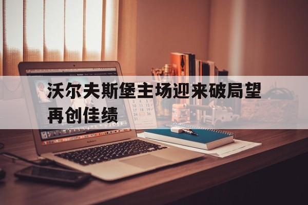 沃尔夫斯堡主场迎来破局望再创佳绩的简单介绍 沃尔夫斯堡主场迎来破局望再创佳绩的简单介绍
